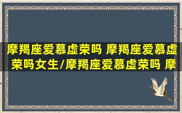 摩羯座爱慕虚荣吗 摩羯座爱慕虚荣吗女生/摩羯座爱慕虚荣吗 摩羯座爱慕虚荣吗女生-我的网站